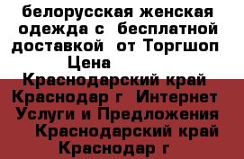 белорусская женская одежда с  бесплатной доставкой  от1Торгшоп › Цена ­ 3 000 - Краснодарский край, Краснодар г. Интернет » Услуги и Предложения   . Краснодарский край,Краснодар г.